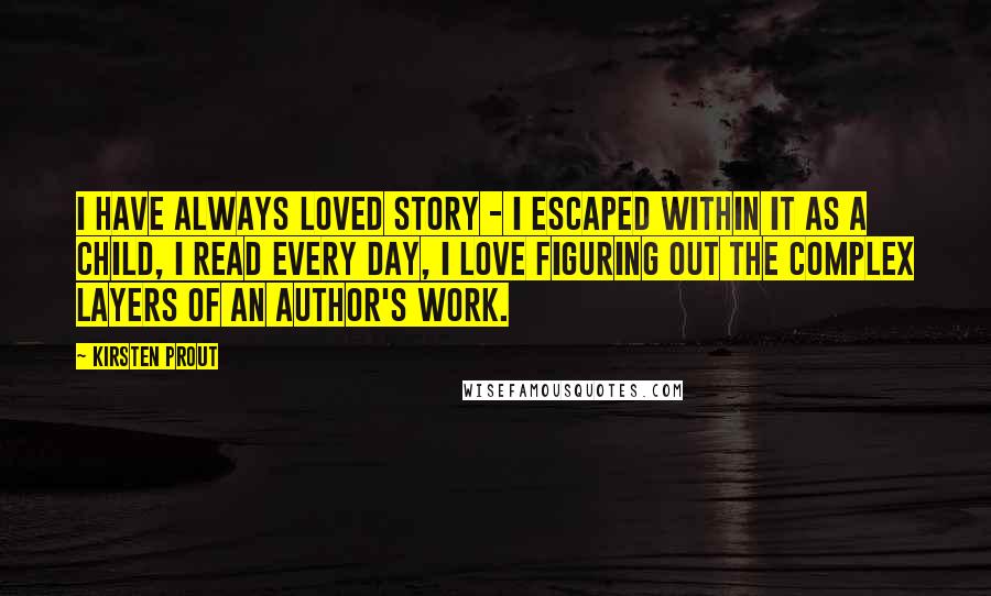 Kirsten Prout Quotes: I have always loved story - I escaped within it as a child, I read every day, I love figuring out the complex layers of an author's work.