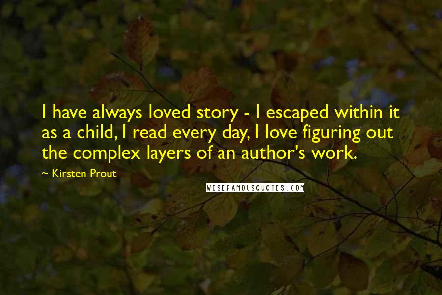 Kirsten Prout Quotes: I have always loved story - I escaped within it as a child, I read every day, I love figuring out the complex layers of an author's work.