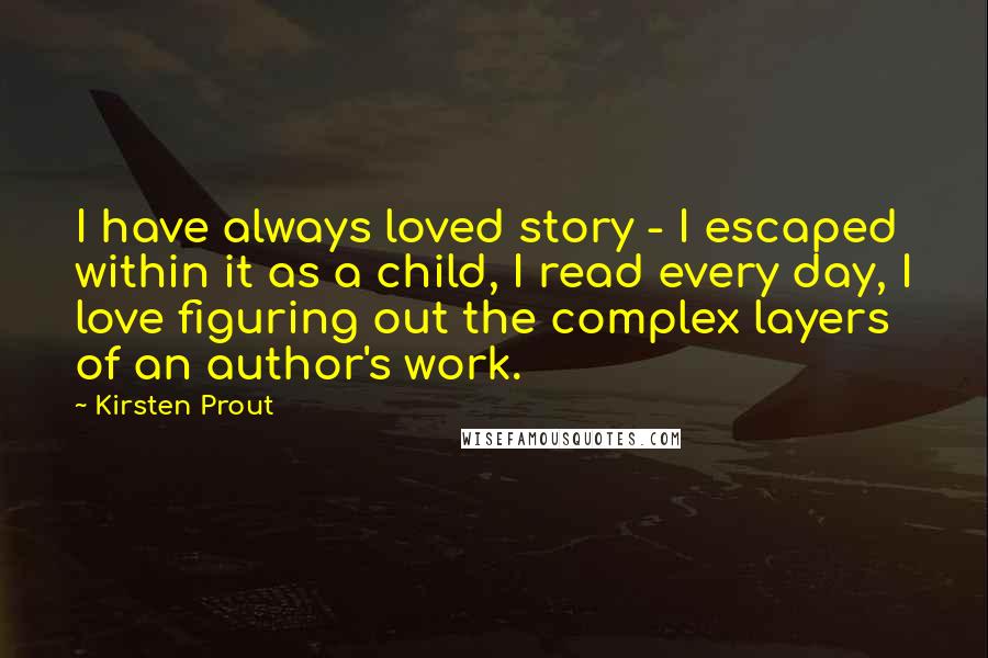 Kirsten Prout Quotes: I have always loved story - I escaped within it as a child, I read every day, I love figuring out the complex layers of an author's work.