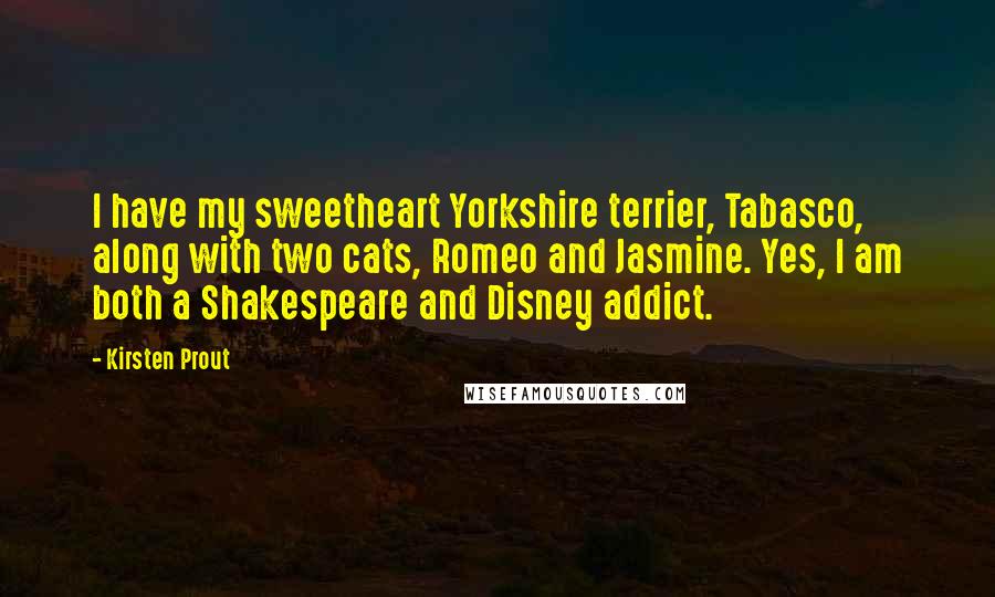 Kirsten Prout Quotes: I have my sweetheart Yorkshire terrier, Tabasco, along with two cats, Romeo and Jasmine. Yes, I am both a Shakespeare and Disney addict.