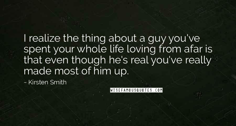 Kirsten Smith Quotes: I realize the thing about a guy you've spent your whole life loving from afar is that even though he's real you've really made most of him up.