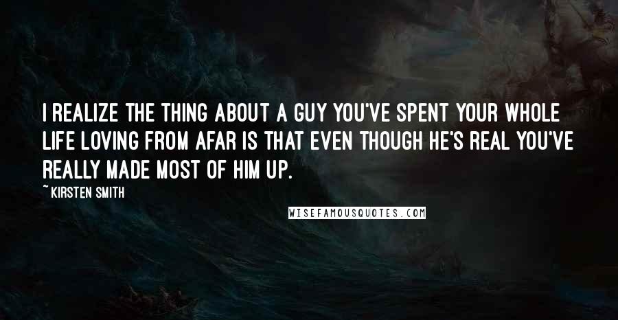 Kirsten Smith Quotes: I realize the thing about a guy you've spent your whole life loving from afar is that even though he's real you've really made most of him up.