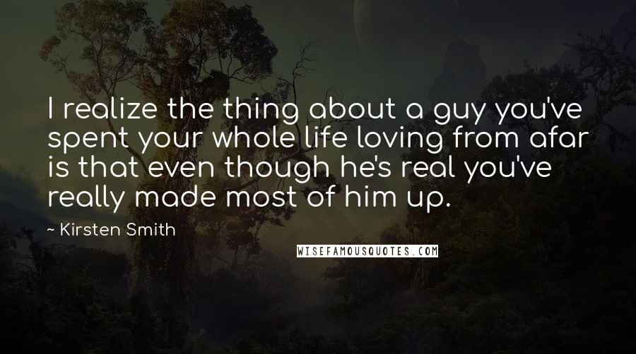 Kirsten Smith Quotes: I realize the thing about a guy you've spent your whole life loving from afar is that even though he's real you've really made most of him up.