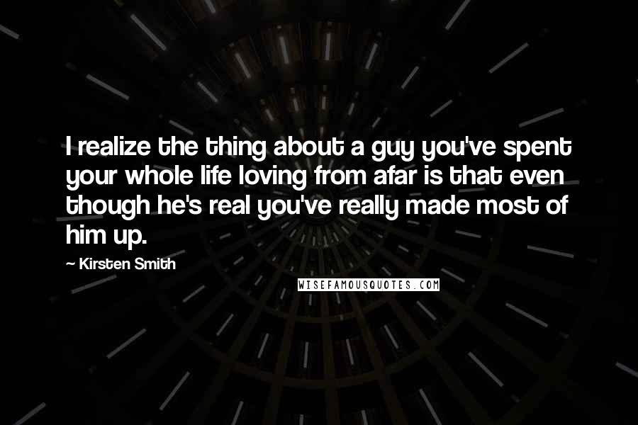 Kirsten Smith Quotes: I realize the thing about a guy you've spent your whole life loving from afar is that even though he's real you've really made most of him up.