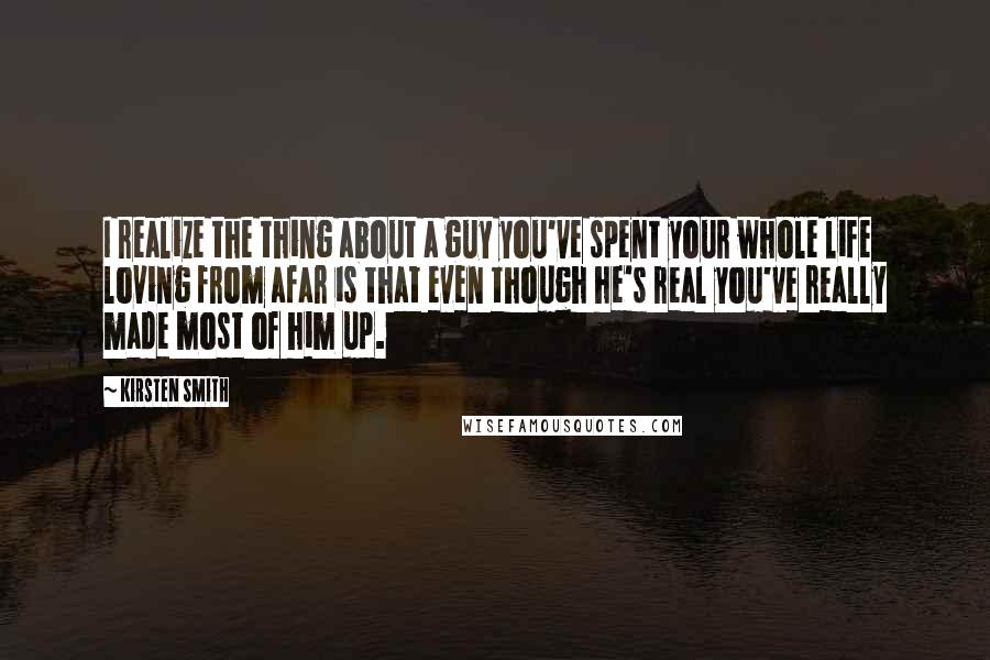 Kirsten Smith Quotes: I realize the thing about a guy you've spent your whole life loving from afar is that even though he's real you've really made most of him up.