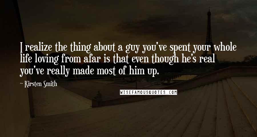 Kirsten Smith Quotes: I realize the thing about a guy you've spent your whole life loving from afar is that even though he's real you've really made most of him up.