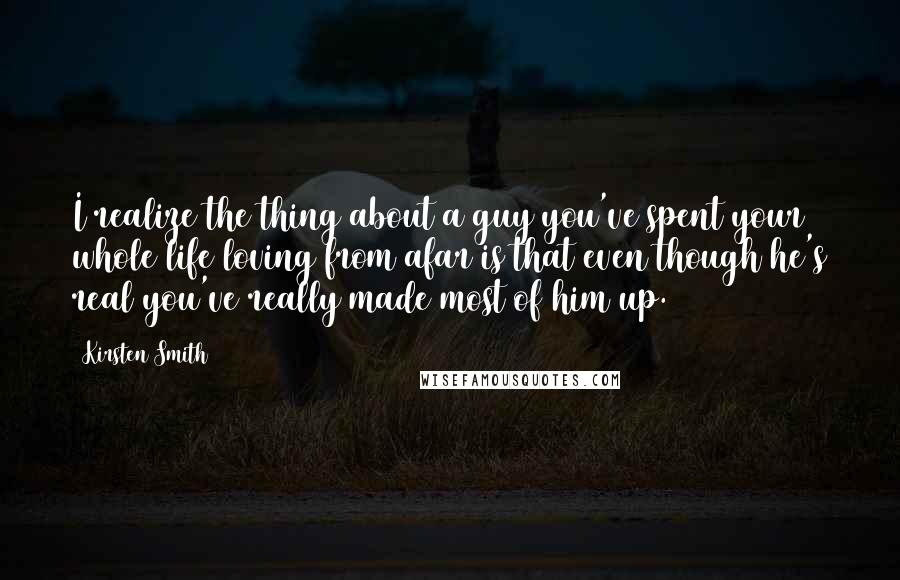 Kirsten Smith Quotes: I realize the thing about a guy you've spent your whole life loving from afar is that even though he's real you've really made most of him up.