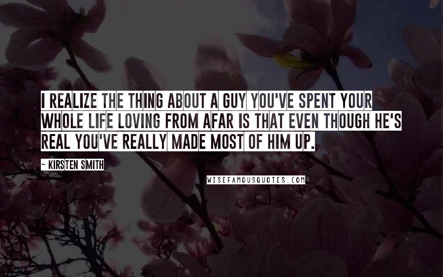 Kirsten Smith Quotes: I realize the thing about a guy you've spent your whole life loving from afar is that even though he's real you've really made most of him up.