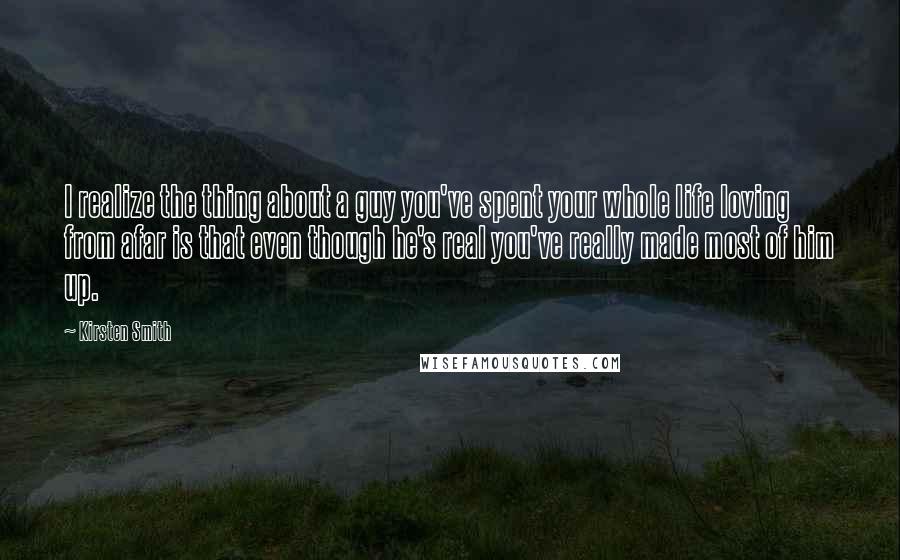 Kirsten Smith Quotes: I realize the thing about a guy you've spent your whole life loving from afar is that even though he's real you've really made most of him up.