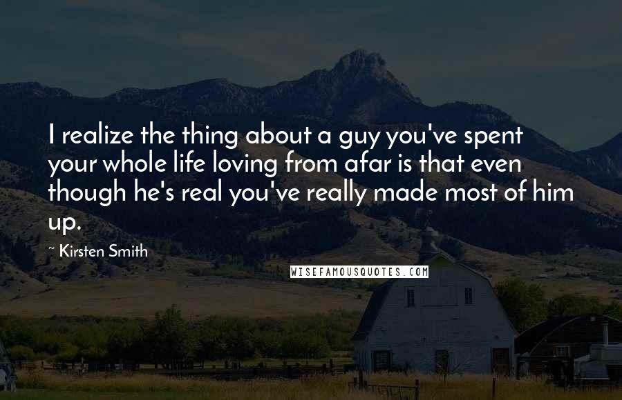 Kirsten Smith Quotes: I realize the thing about a guy you've spent your whole life loving from afar is that even though he's real you've really made most of him up.