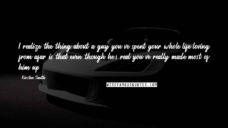 Kirsten Smith Quotes: I realize the thing about a guy you've spent your whole life loving from afar is that even though he's real you've really made most of him up.