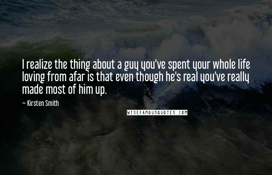 Kirsten Smith Quotes: I realize the thing about a guy you've spent your whole life loving from afar is that even though he's real you've really made most of him up.