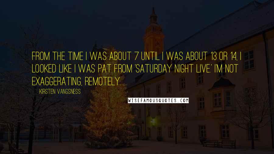 Kirsten Vangsness Quotes: From the time I was about 7 until I was about 13 or 14, I looked like I was Pat from 'Saturday Night Live.' I'm not exaggerating, remotely.