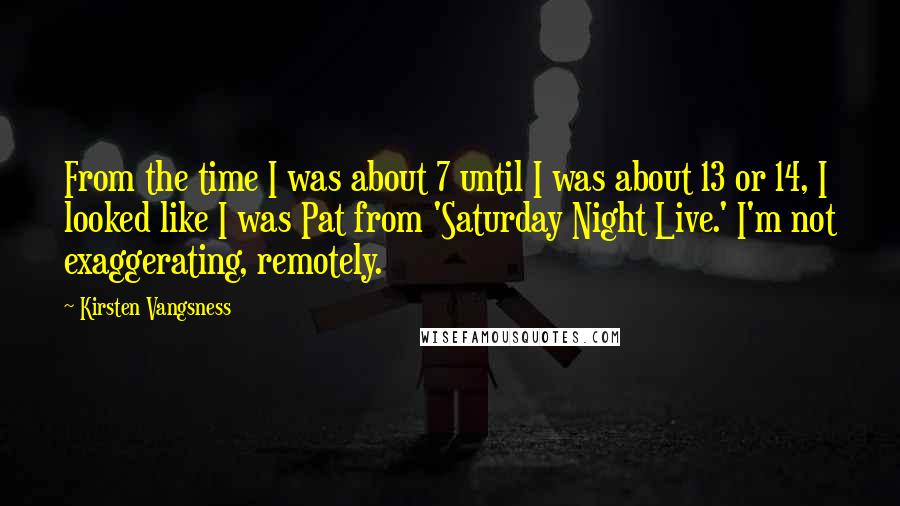 Kirsten Vangsness Quotes: From the time I was about 7 until I was about 13 or 14, I looked like I was Pat from 'Saturday Night Live.' I'm not exaggerating, remotely.