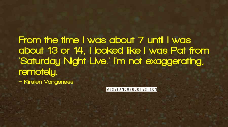 Kirsten Vangsness Quotes: From the time I was about 7 until I was about 13 or 14, I looked like I was Pat from 'Saturday Night Live.' I'm not exaggerating, remotely.