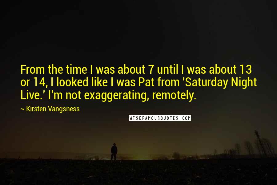 Kirsten Vangsness Quotes: From the time I was about 7 until I was about 13 or 14, I looked like I was Pat from 'Saturday Night Live.' I'm not exaggerating, remotely.