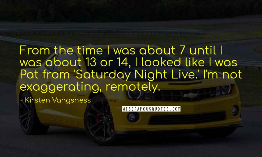 Kirsten Vangsness Quotes: From the time I was about 7 until I was about 13 or 14, I looked like I was Pat from 'Saturday Night Live.' I'm not exaggerating, remotely.