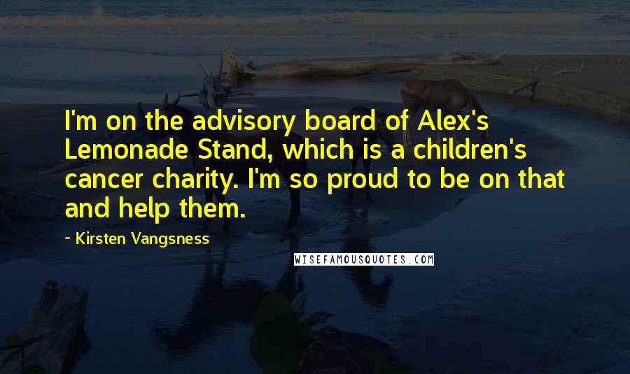 Kirsten Vangsness Quotes: I'm on the advisory board of Alex's Lemonade Stand, which is a children's cancer charity. I'm so proud to be on that and help them.