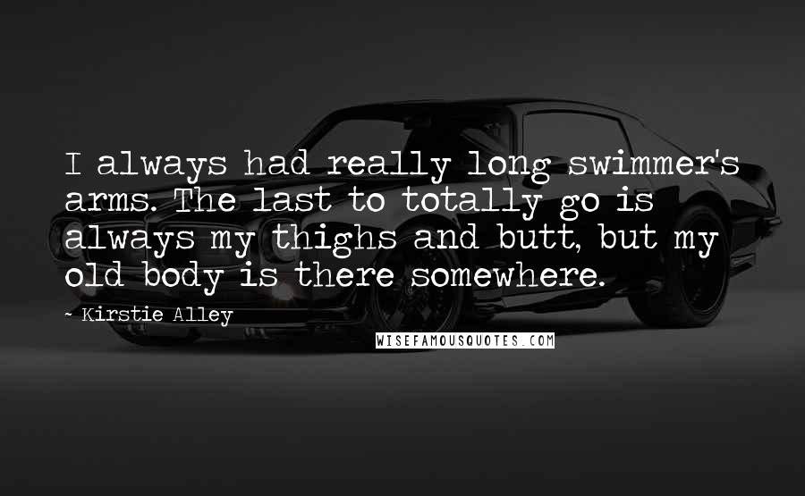 Kirstie Alley Quotes: I always had really long swimmer's arms. The last to totally go is always my thighs and butt, but my old body is there somewhere.