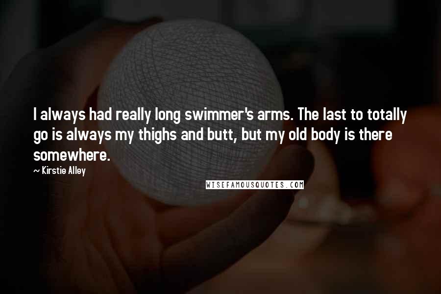 Kirstie Alley Quotes: I always had really long swimmer's arms. The last to totally go is always my thighs and butt, but my old body is there somewhere.