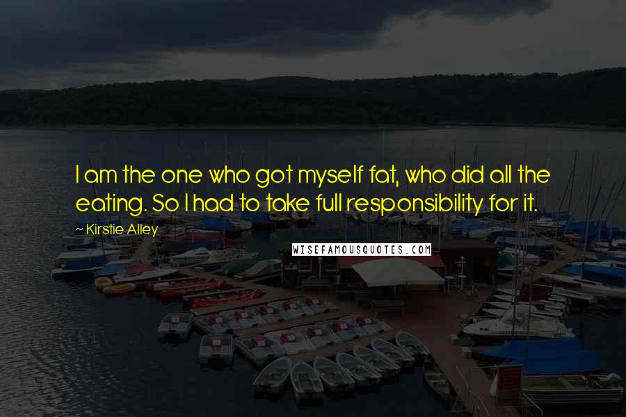 Kirstie Alley Quotes: I am the one who got myself fat, who did all the eating. So I had to take full responsibility for it.