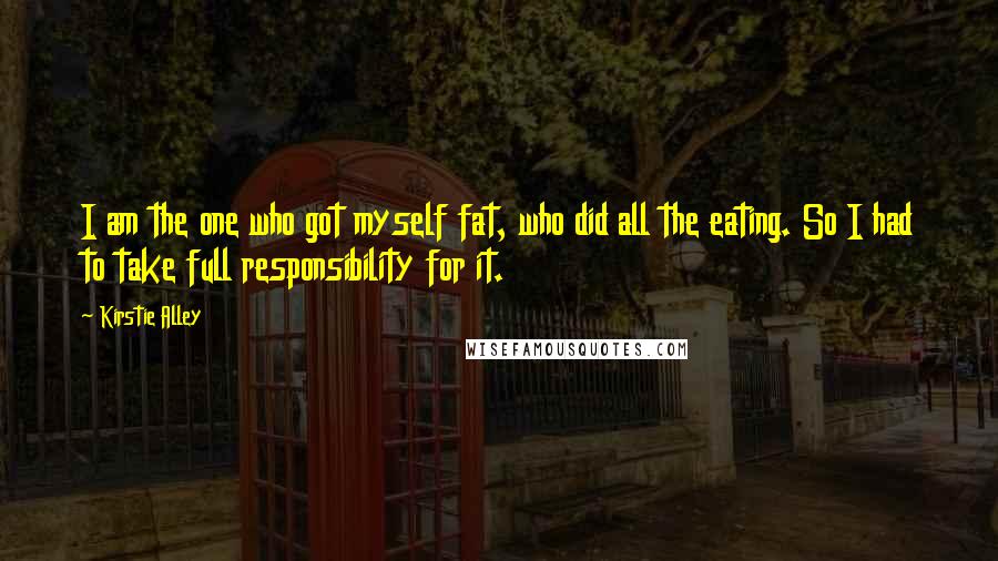 Kirstie Alley Quotes: I am the one who got myself fat, who did all the eating. So I had to take full responsibility for it.