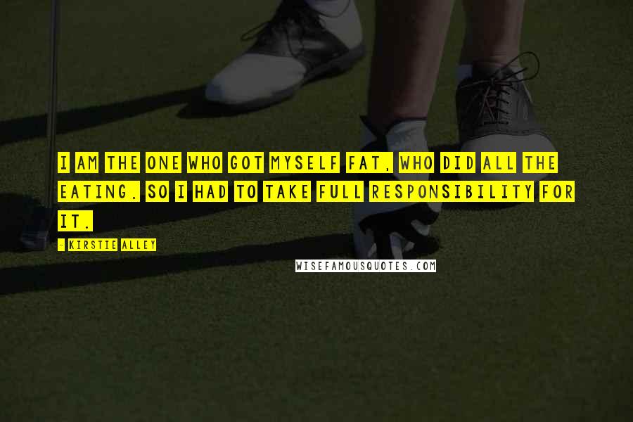 Kirstie Alley Quotes: I am the one who got myself fat, who did all the eating. So I had to take full responsibility for it.