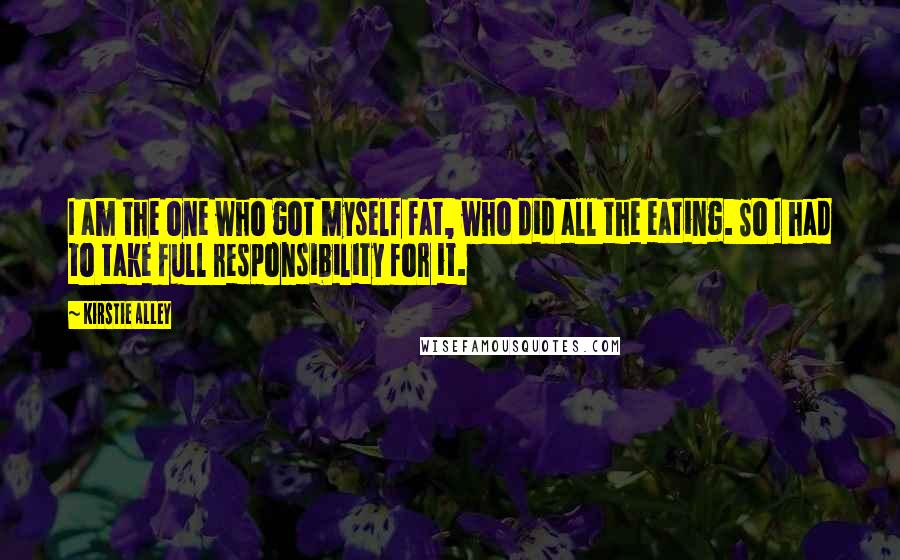 Kirstie Alley Quotes: I am the one who got myself fat, who did all the eating. So I had to take full responsibility for it.