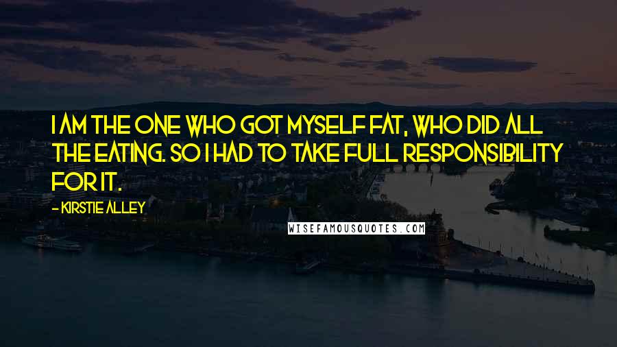 Kirstie Alley Quotes: I am the one who got myself fat, who did all the eating. So I had to take full responsibility for it.