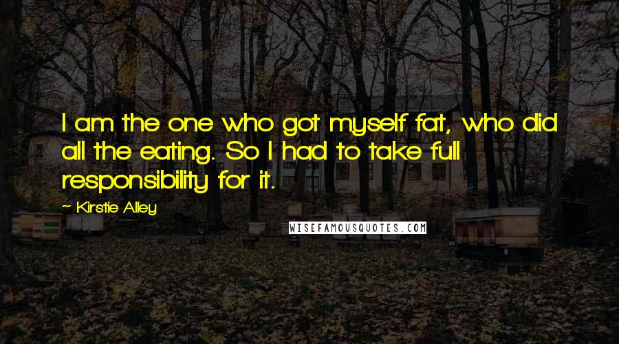 Kirstie Alley Quotes: I am the one who got myself fat, who did all the eating. So I had to take full responsibility for it.