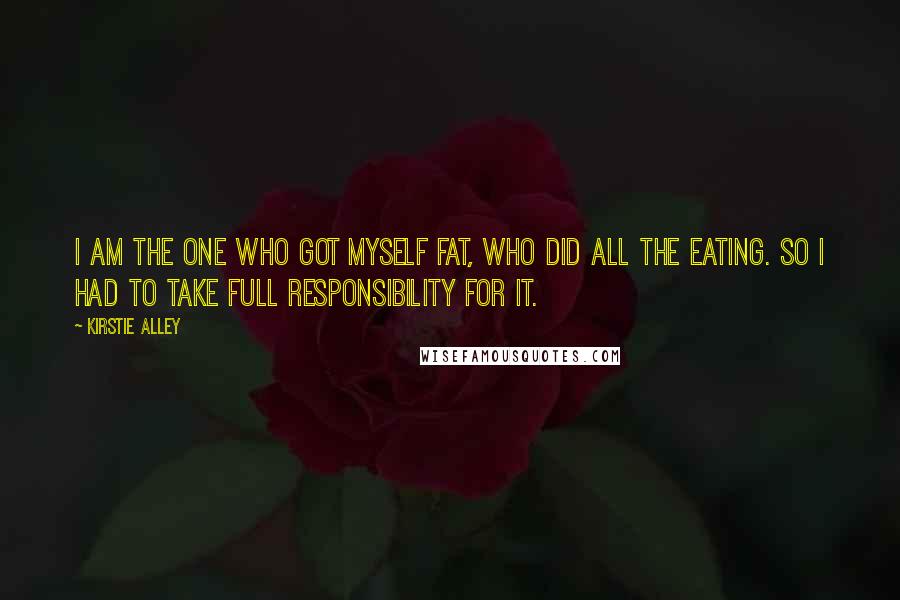 Kirstie Alley Quotes: I am the one who got myself fat, who did all the eating. So I had to take full responsibility for it.