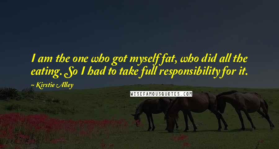 Kirstie Alley Quotes: I am the one who got myself fat, who did all the eating. So I had to take full responsibility for it.