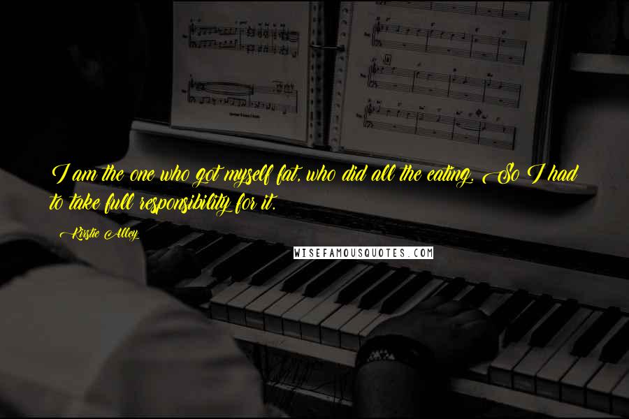 Kirstie Alley Quotes: I am the one who got myself fat, who did all the eating. So I had to take full responsibility for it.