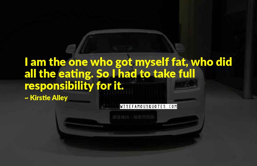 Kirstie Alley Quotes: I am the one who got myself fat, who did all the eating. So I had to take full responsibility for it.