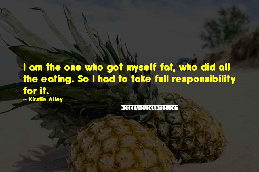 Kirstie Alley Quotes: I am the one who got myself fat, who did all the eating. So I had to take full responsibility for it.