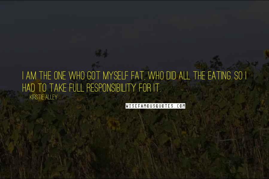 Kirstie Alley Quotes: I am the one who got myself fat, who did all the eating. So I had to take full responsibility for it.