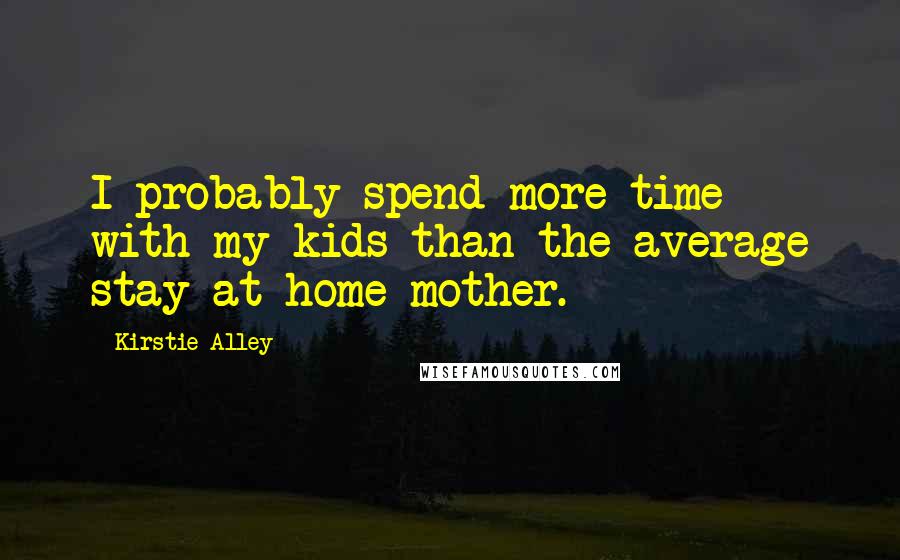 Kirstie Alley Quotes: I probably spend more time with my kids than the average stay-at-home mother.