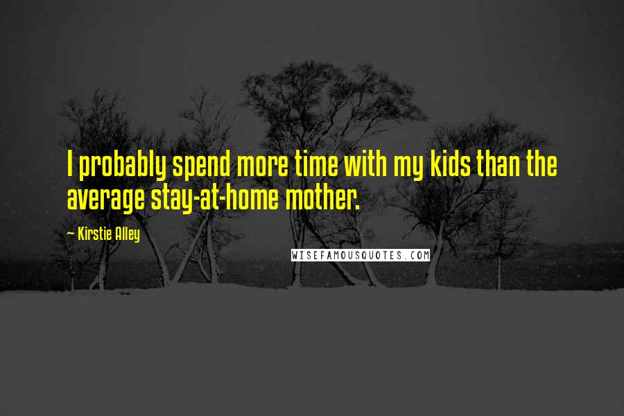 Kirstie Alley Quotes: I probably spend more time with my kids than the average stay-at-home mother.