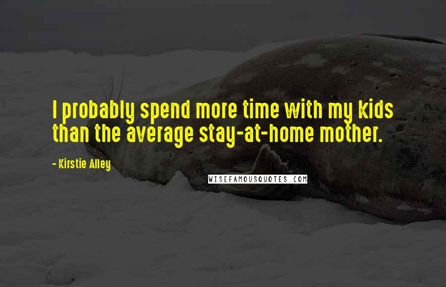 Kirstie Alley Quotes: I probably spend more time with my kids than the average stay-at-home mother.