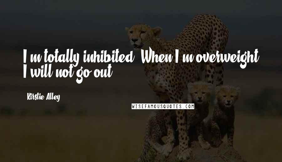 Kirstie Alley Quotes: I'm totally inhibited. When I'm overweight I will not go out.