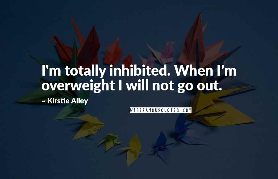 Kirstie Alley Quotes: I'm totally inhibited. When I'm overweight I will not go out.