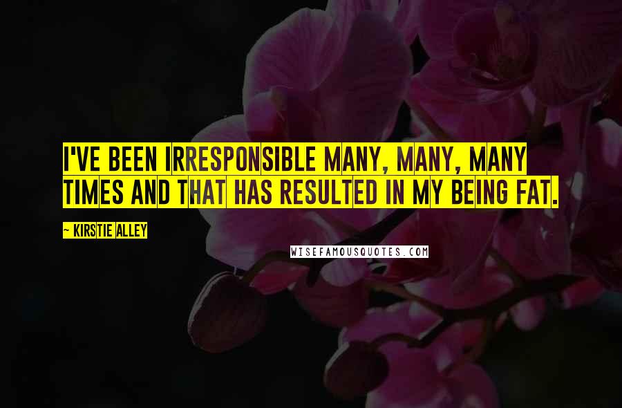 Kirstie Alley Quotes: I've been irresponsible many, many, many times and that has resulted in my being fat.