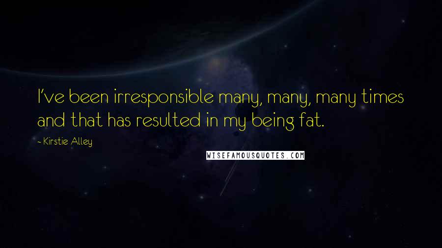 Kirstie Alley Quotes: I've been irresponsible many, many, many times and that has resulted in my being fat.