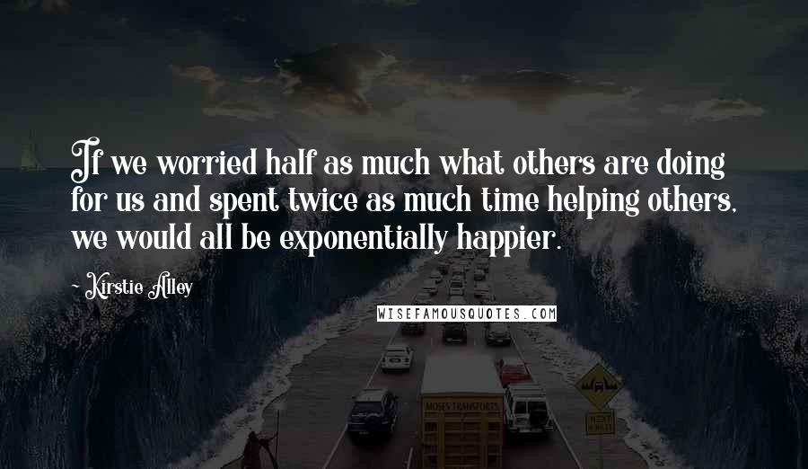 Kirstie Alley Quotes: If we worried half as much what others are doing for us and spent twice as much time helping others, we would all be exponentially happier.