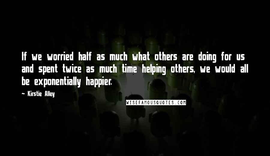 Kirstie Alley Quotes: If we worried half as much what others are doing for us and spent twice as much time helping others, we would all be exponentially happier.