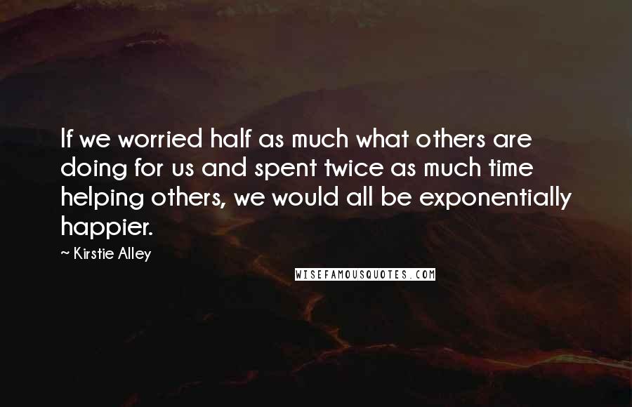 Kirstie Alley Quotes: If we worried half as much what others are doing for us and spent twice as much time helping others, we would all be exponentially happier.