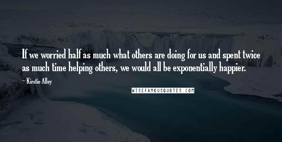 Kirstie Alley Quotes: If we worried half as much what others are doing for us and spent twice as much time helping others, we would all be exponentially happier.