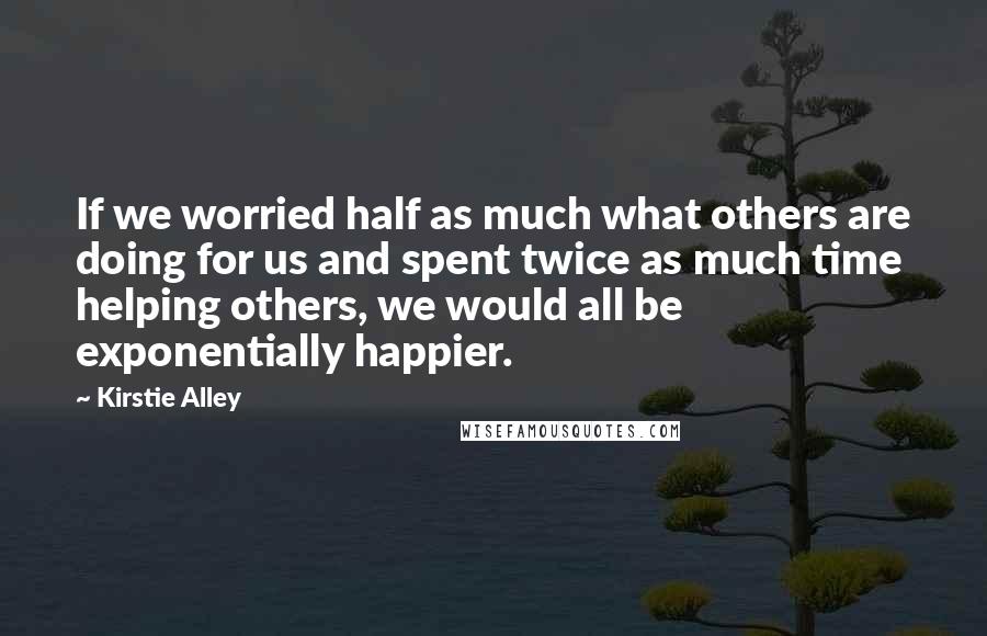 Kirstie Alley Quotes: If we worried half as much what others are doing for us and spent twice as much time helping others, we would all be exponentially happier.