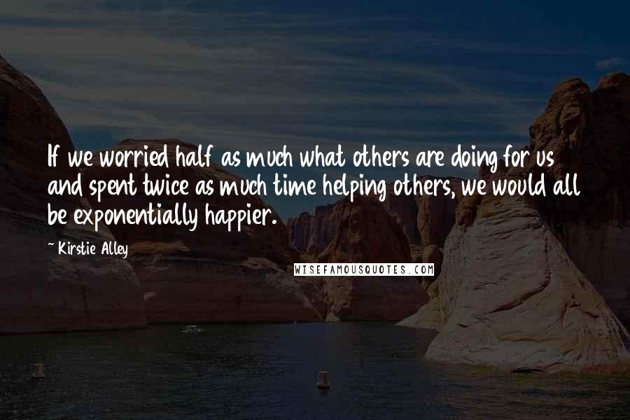 Kirstie Alley Quotes: If we worried half as much what others are doing for us and spent twice as much time helping others, we would all be exponentially happier.