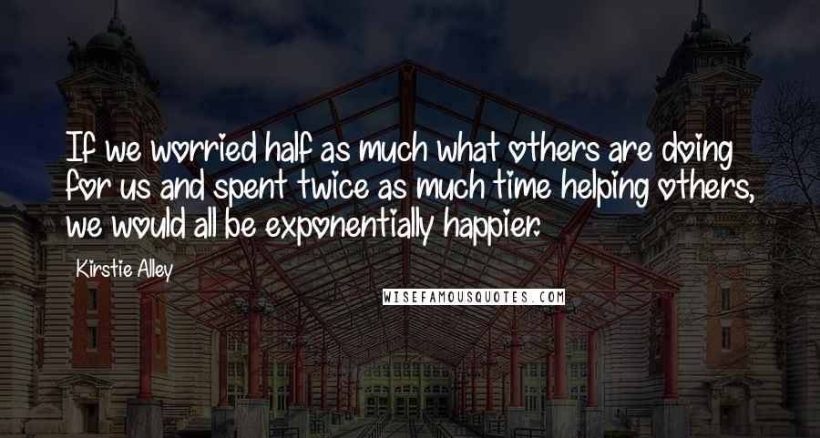 Kirstie Alley Quotes: If we worried half as much what others are doing for us and spent twice as much time helping others, we would all be exponentially happier.